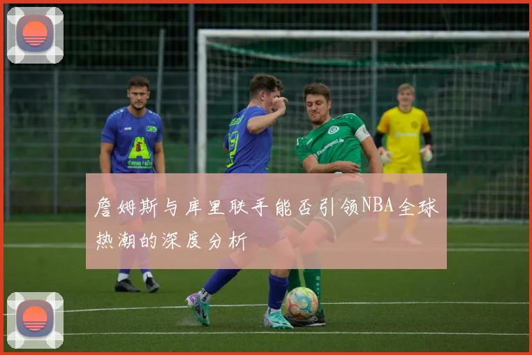 詹姆斯与库里联手能否引领NBA全球热潮的深度分析