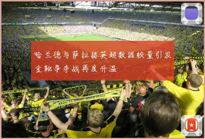 哈兰德与萨拉赫英超数据较量引发金靴争夺战再度升温