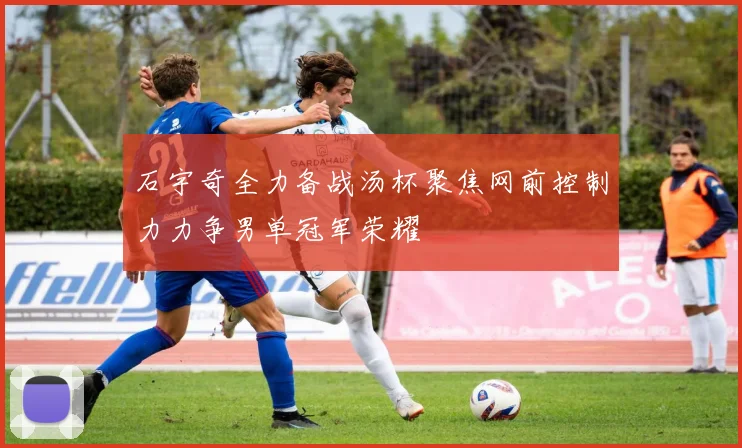石宇奇全力备战汤杯聚焦网前控制力力争男单冠军荣耀