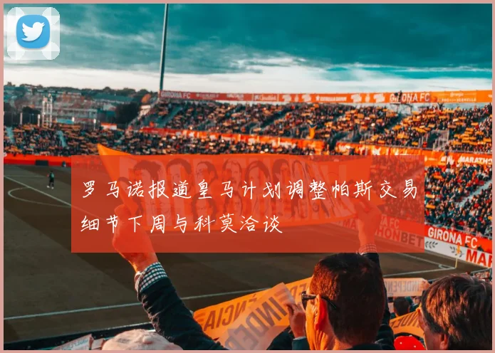罗马诺报道皇马计划调整帕斯交易细节下周与科莫洽谈