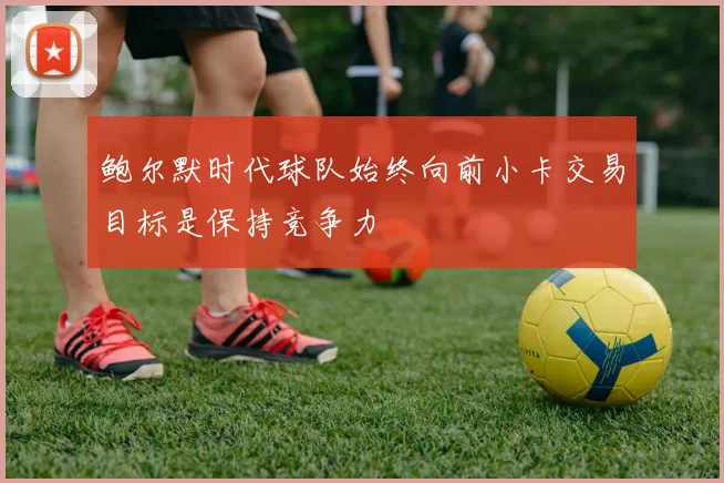 鲍尔默时代球队始终向前小卡交易目标是保持竞争力