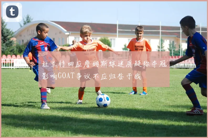 杜兰特回应詹姆斯球迷质疑称夺冠影响GOAT争议不应归咎于我