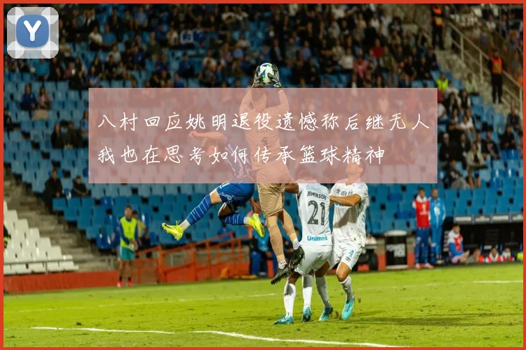 八村回应姚明退役遗憾称后继无人我也在思考如何传承篮球精神
